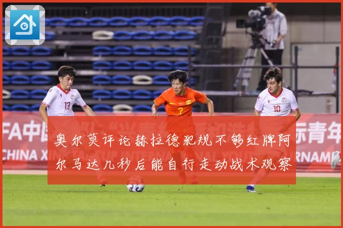 奥尔莫评论赫拉德犯规不够红牌阿尔马达几秒后能自行走动战术观察：最新赛事动态与深度分析