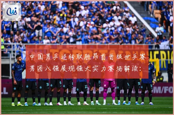 中国男乒逆转取胜昂首晋级世乒赛男团八强展现强大实力赛场解读：最新赛事动态与深度分析