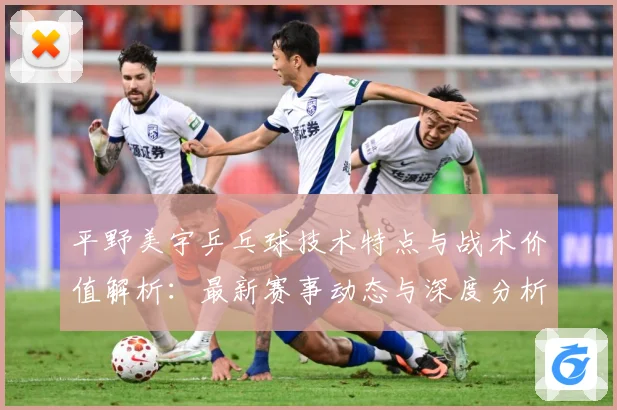 平野美宇乒乓球技术特点与战术价值解析：最新赛事动态与深度分析