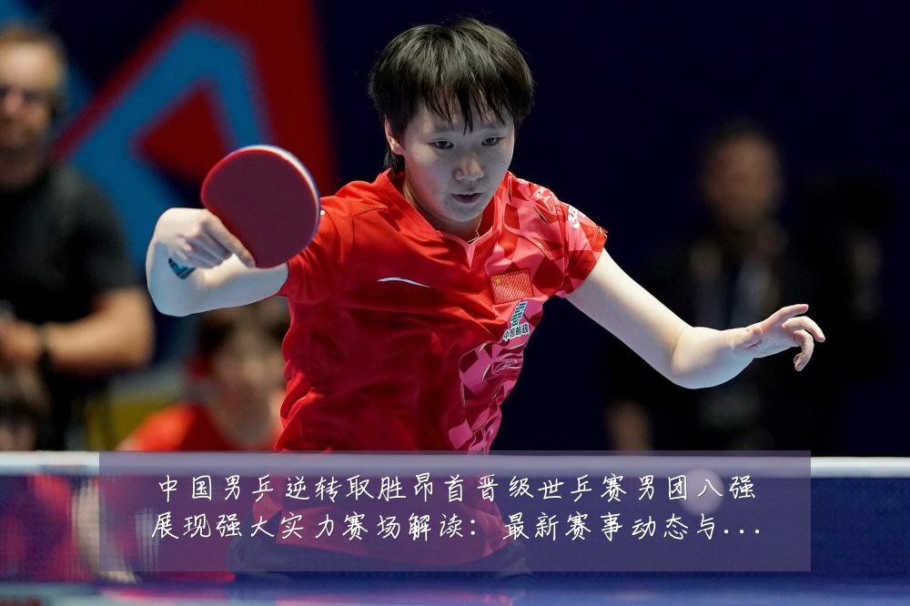 中国男乒逆转取胜昂首晋级世乒赛男团八强展现强大实力赛场解读：最新赛事动态与深度分析