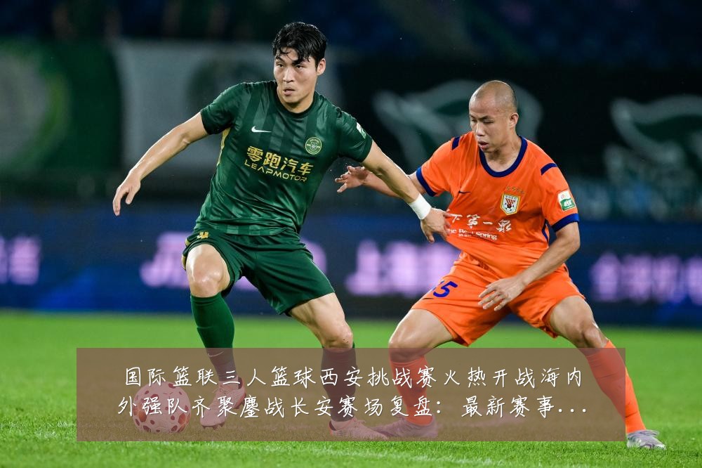 国际篮联三人篮球西安挑战赛火热开战海内外强队齐聚鏖战长安赛场复盘：最新赛事动态与深度分析