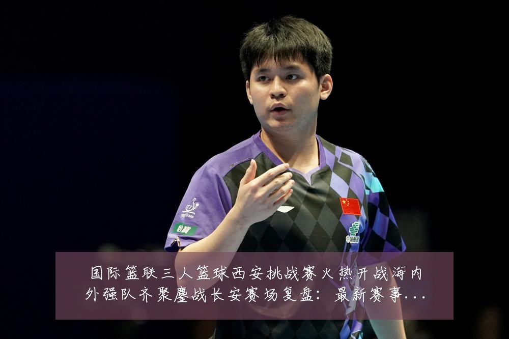国际篮联三人篮球西安挑战赛火热开战海内外强队齐聚鏖战长安赛场复盘：最新赛事动态与深度分析