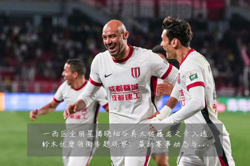一西区全明星揭晓细谷真大佐藤龙之介入选铃木优磨领衔专题观察：最新赛事动态与深度分析