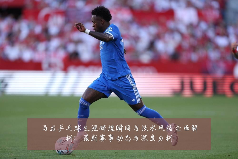 马龙乒乓球生涯辉煌瞬间与技术风格全面解析：最新赛事动态与深度分析